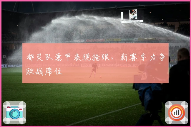 都灵队意甲表现抢眼，新赛季力争欧战席位