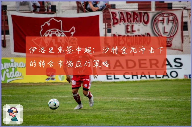 伊洛里免签中超：沙特金元冲击下的转会市场应对策略