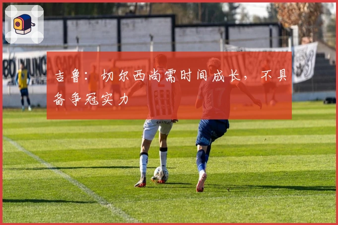 吉鲁：切尔西尚需时间成长，不具备争冠实力