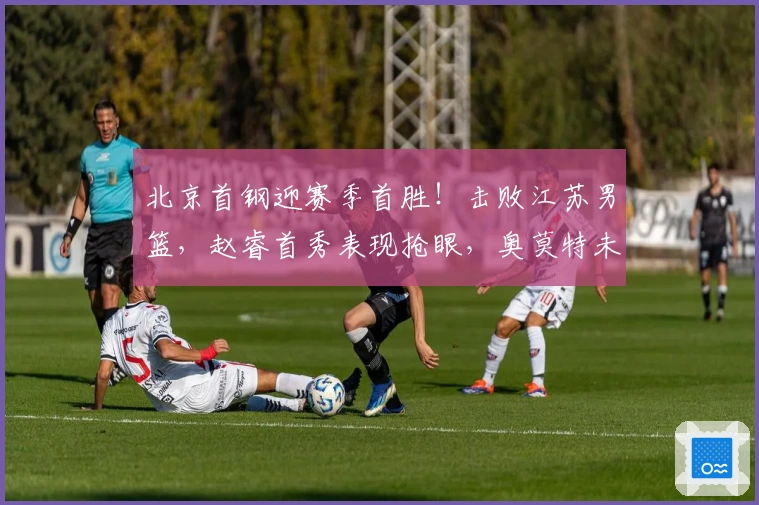 北京首钢迎赛季首胜！击败江苏男篮，赵睿首秀表现抢眼，奥莫特未得分