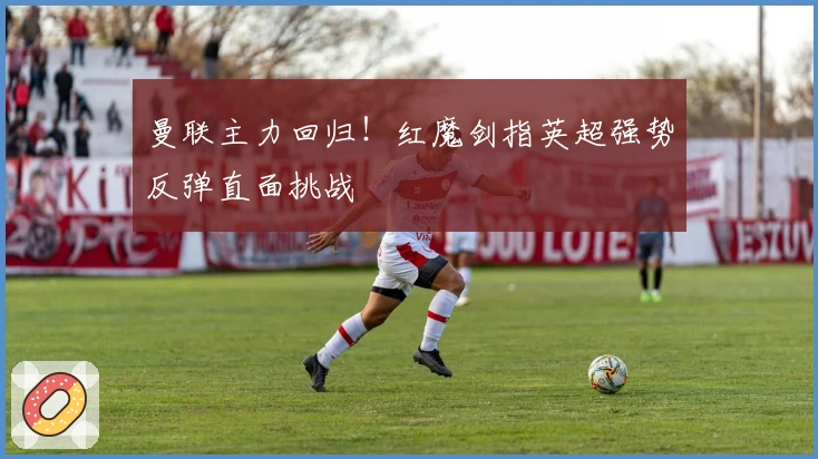 曼联主力回归！红魔剑指英超强势反弹直面挑战