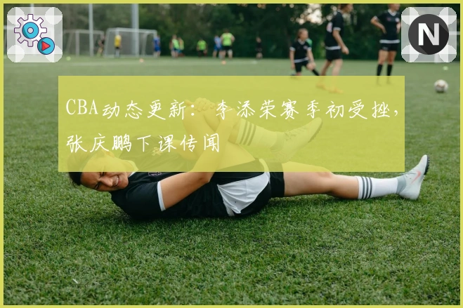 CBA动态更新：李添荣赛季初受挫，张庆鹏下课传闻