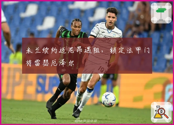 米兰续约迈尼昂遇阻，锁定法甲门将雷瑟厄泽尔