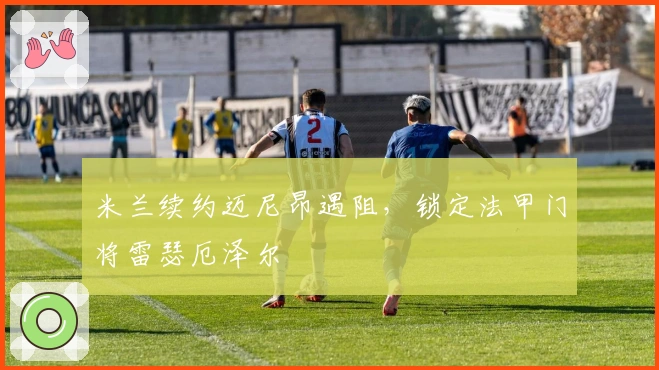 米兰续约迈尼昂遇阻，锁定法甲门将雷瑟厄泽尔