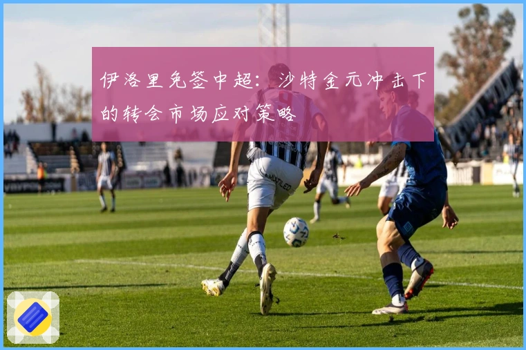 伊洛里免签中超：沙特金元冲击下的转会市场应对策略
