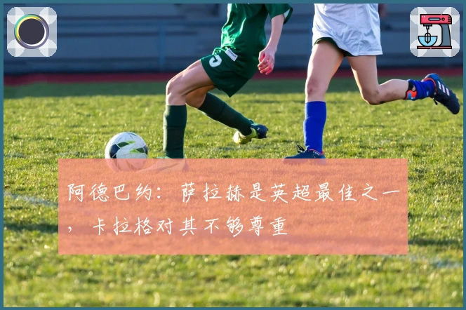 阿德巴约：萨拉赫是英超最佳之一，卡拉格对其不够尊重