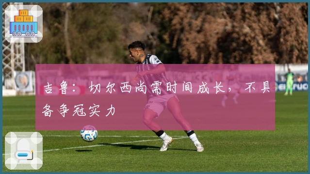 吉鲁：切尔西尚需时间成长，不具备争冠实力