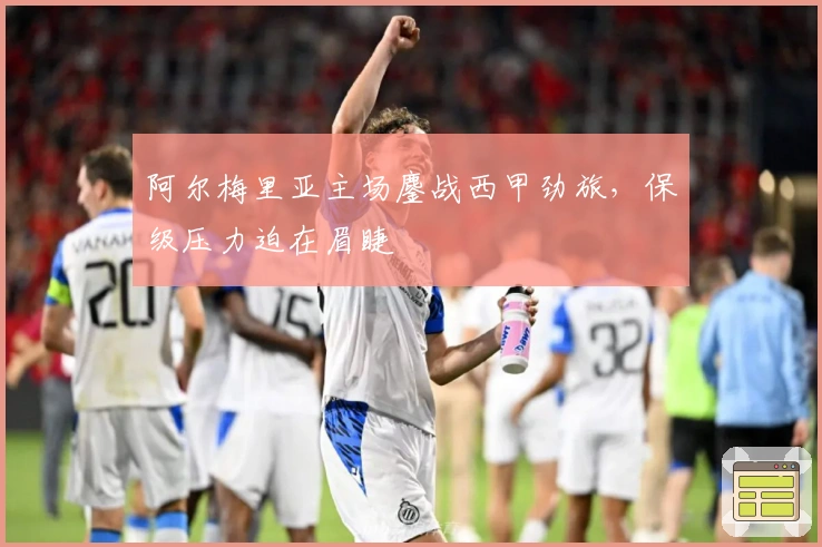 阿尔梅里亚主场鏖战西甲劲旅，保级压力迫在眉睫