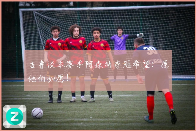 吉鲁谈本赛季阿森纳夺冠希望：愿他们如愿！