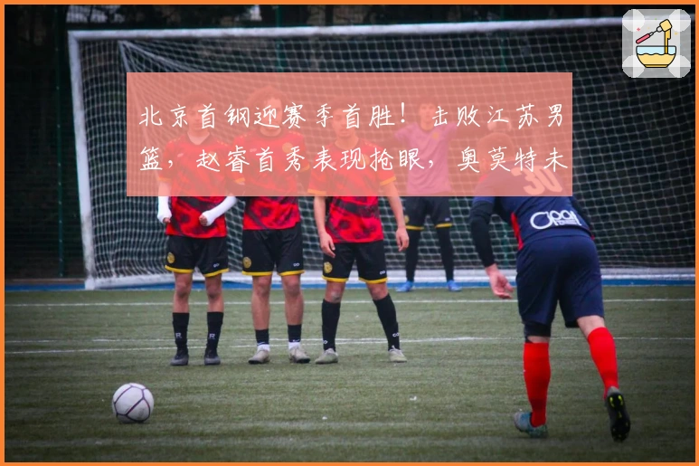 北京首钢迎赛季首胜！击败江苏男篮，赵睿首秀表现抢眼，奥莫特未得分